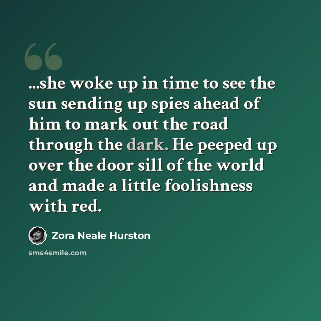 “...she woke up in time to see the sun sending up spies ahead of him to mark out the road through the dark. He peeped up over the door sill of the world and made a little foolishness with red.” quote by Zora Neale Hurston