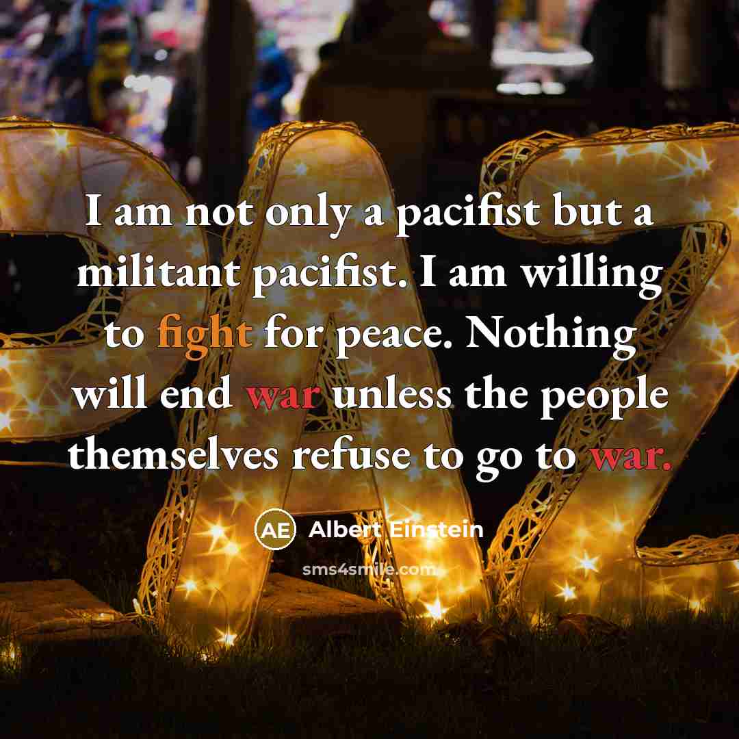 “I am not only a pacifist but a militant pacifist. I am willing to fight for peace. Nothing will end war unless the people themselves refuse to go to war.” quote by Albert Einstein