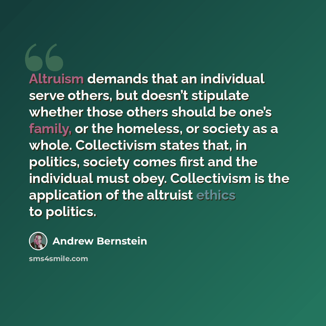 “Altruism demands that an individual serve others, but doesn’t stipulate whether those others should be one’s family, or the homeless, or society as a whole. Collectivism states that, in politics, society comes first and the individual must obey. Collectivism is the application of the altruist…” quote by Andrew Bernstein