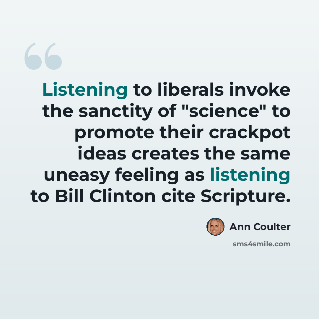 “Listening to liberals invoke the sanctity of "science" to promote their crackpot ideas creates the same uneasy feeling as listening to Bill Clinton cite Scripture.” quote by Ann Coulter