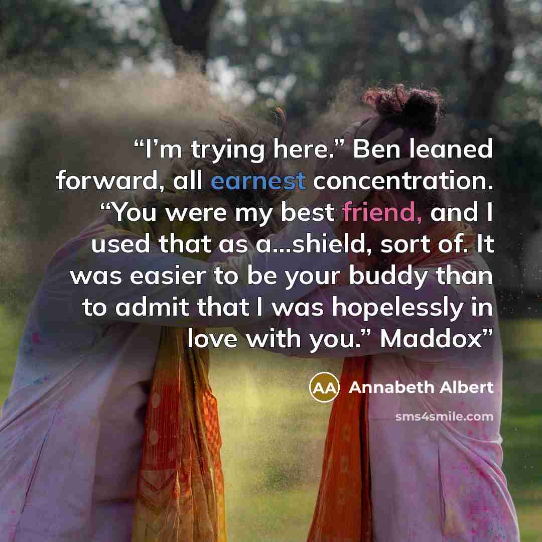 “I’m trying here.” Ben leaned forward, all earnest concentration. “You were my best friend, and I used that as a...shield, sort of. It was easier to be your buddy than to admit that I was hopelessly in love with you.” Maddox” quote by Annabeth Albert