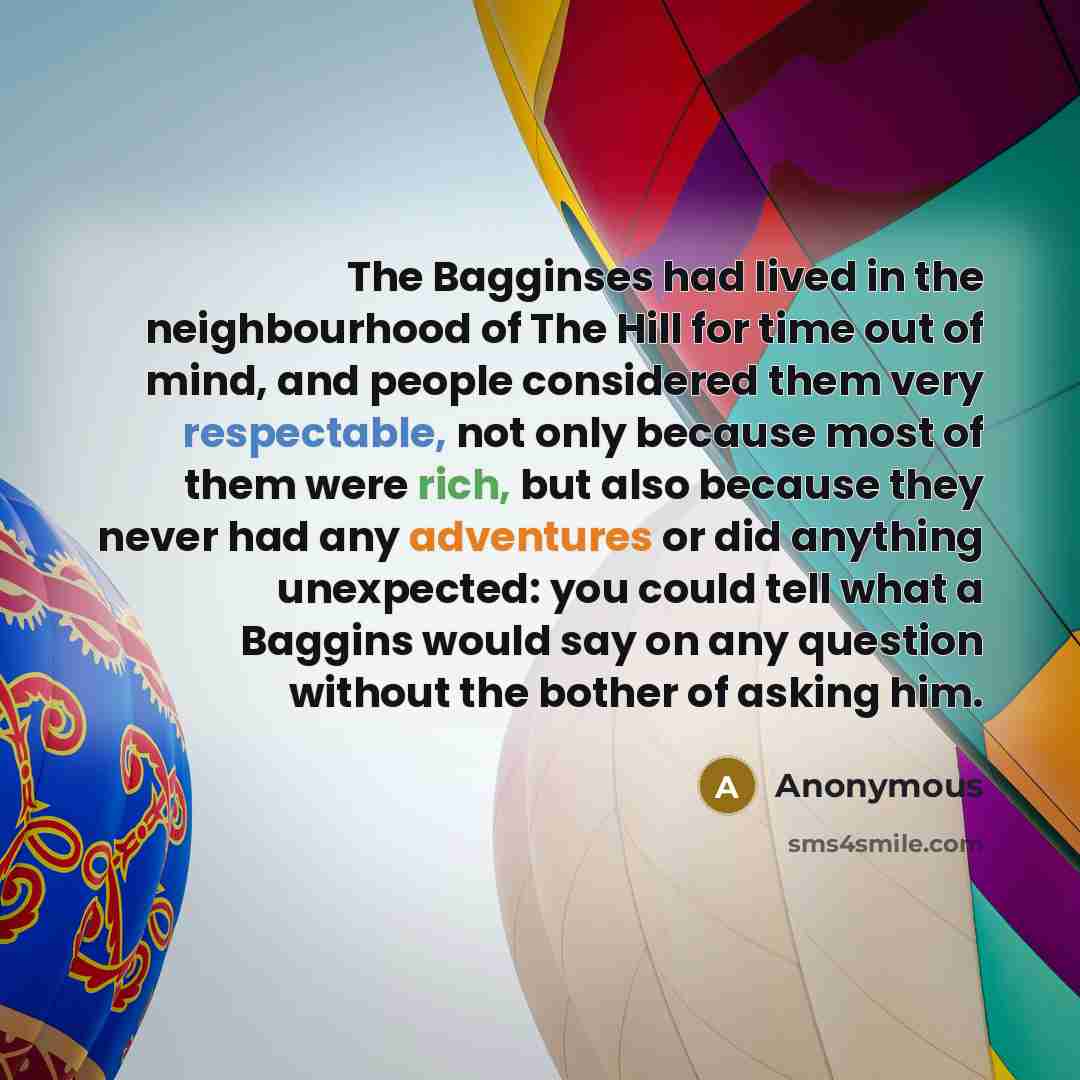 “The Bagginses had lived in the neighbourhood of The Hill for time out of mind, and people considered them very respectable, not only because most of them were rich, but also because they never had any adventures or did anything unexpected: you could tell what a Baggins would say on any question…” quote by Anonymous
