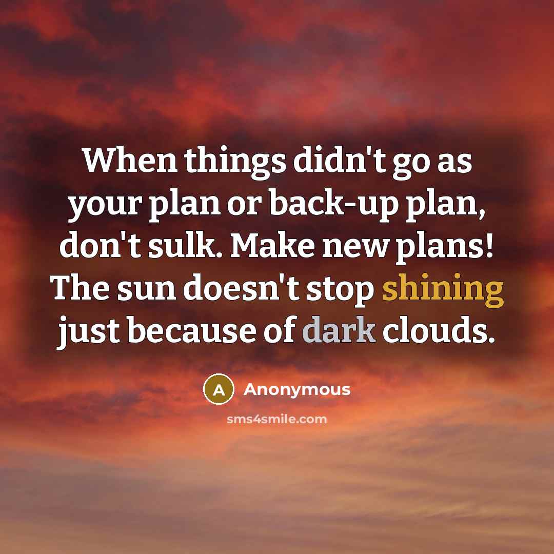“When things didn't go as your plan or back-up plan, don't sulk. Make new plans! The sun doesn't stop shining just because of dark clouds.” quote by Anonymous