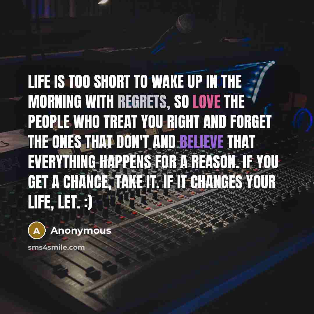 “Life is too short to wake up in the morning with regrets, so love the people who treat you right and forget the ones that don't and believe that everything happens for a reason. If you get a chance, TAKE IT. If it changes your life, LET. :)” quote by Anonymous