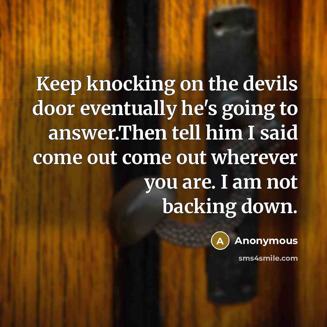 “Keep knocking on the devils door eventually he's going to answer.Then tell him I said come out come out wherever you are. I am not backing down.” quote by Anonymous