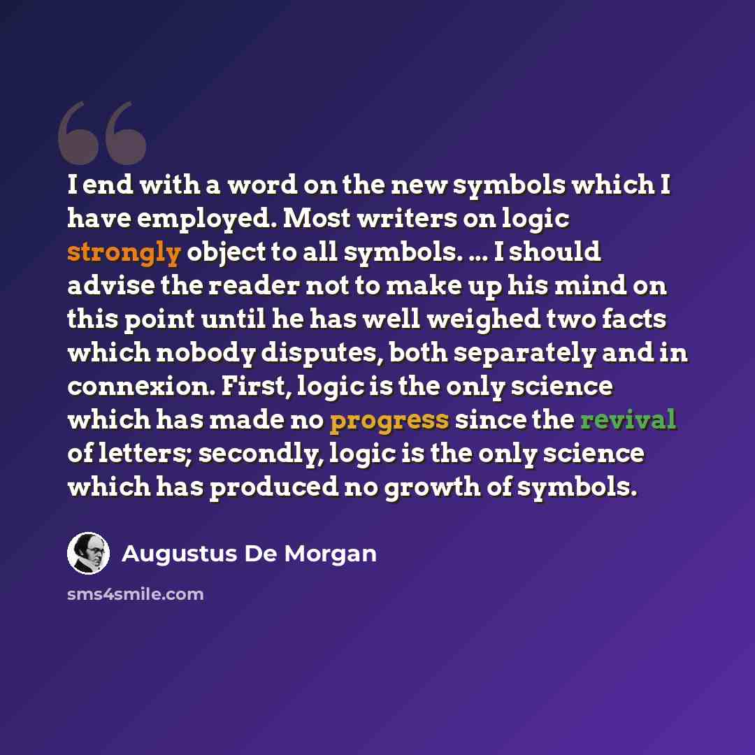 “I end with a word on the new symbols which I have employed. Most writers on logic strongly object to all symbols. ... I should advise the reader not to make up his mind on this point until he has well weighed two facts which nobody disputes, both separately and in connexion. First, logic is the…” quote by Augustus De Morgan