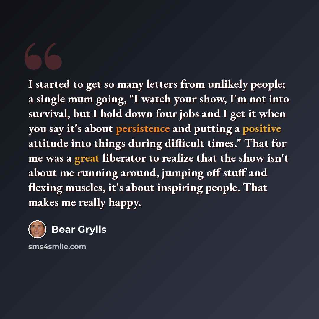 “I started to get so many letters from unlikely people; a single mum going, "I watch your show, I'm not into survival, but I hold down four jobs and I get it when you say it's about persistence and putting a positive attitude into things during difficult times." That for me was a great liberator to…” quote by Bear Grylls