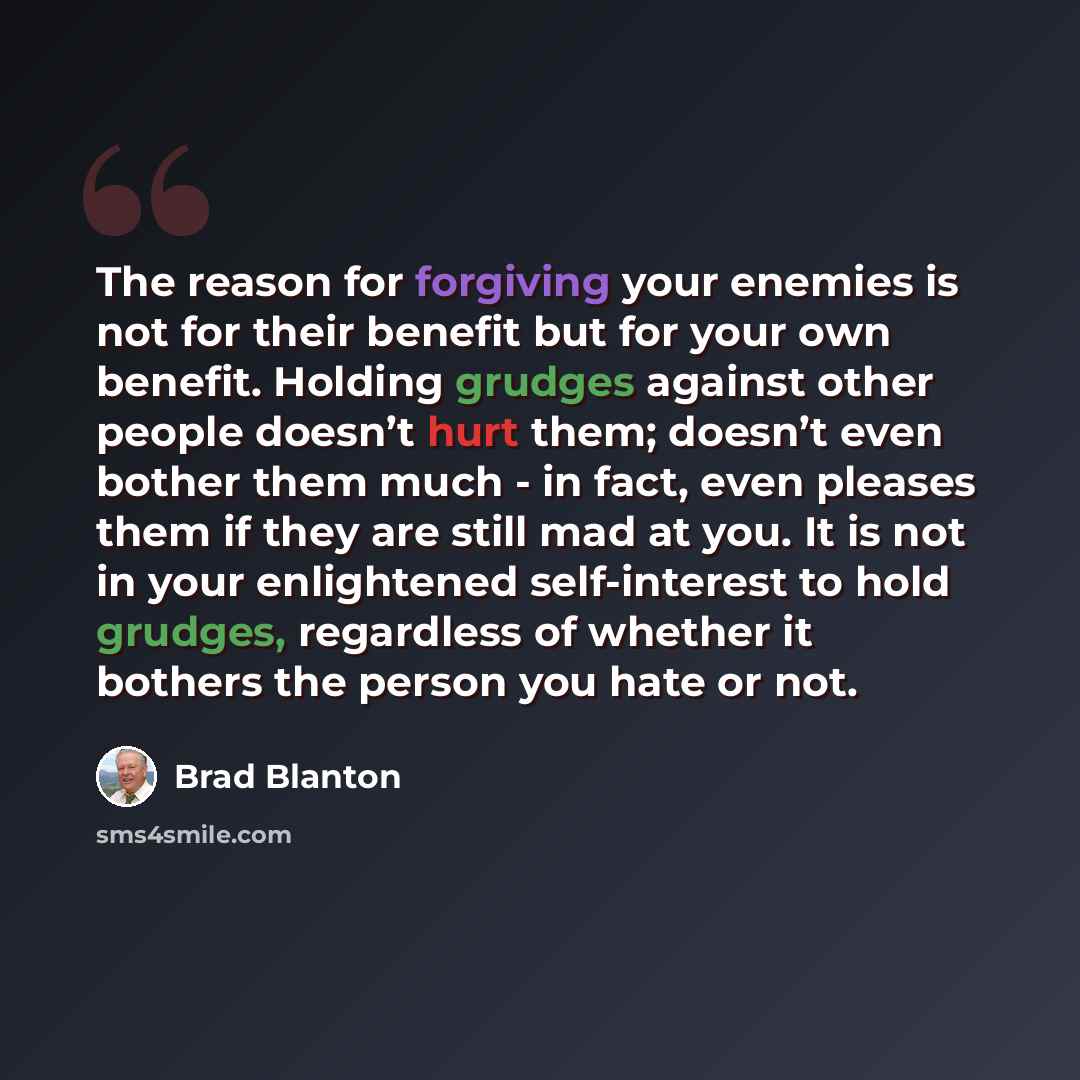 “The reason for forgiving your enemies is not for their benefit but for your own benefit. Holding grudges against other people doesn’t hurt them; doesn’t even bother them much - in fact, even pleases them if they are still mad at you. It is not in your enlightened self-interest to hold grudges…” quote by Brad Blanton