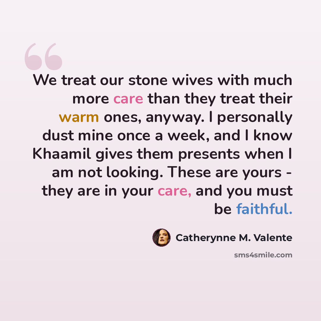 “We treat our stone wives with much more care than they treat their warm ones, anyway. I personally dust mine once a week, and I know Khaamil gives them presents when I am not looking. These are yours - they are in your care, and you must be faithful.” quote by Catherynne M. Valente