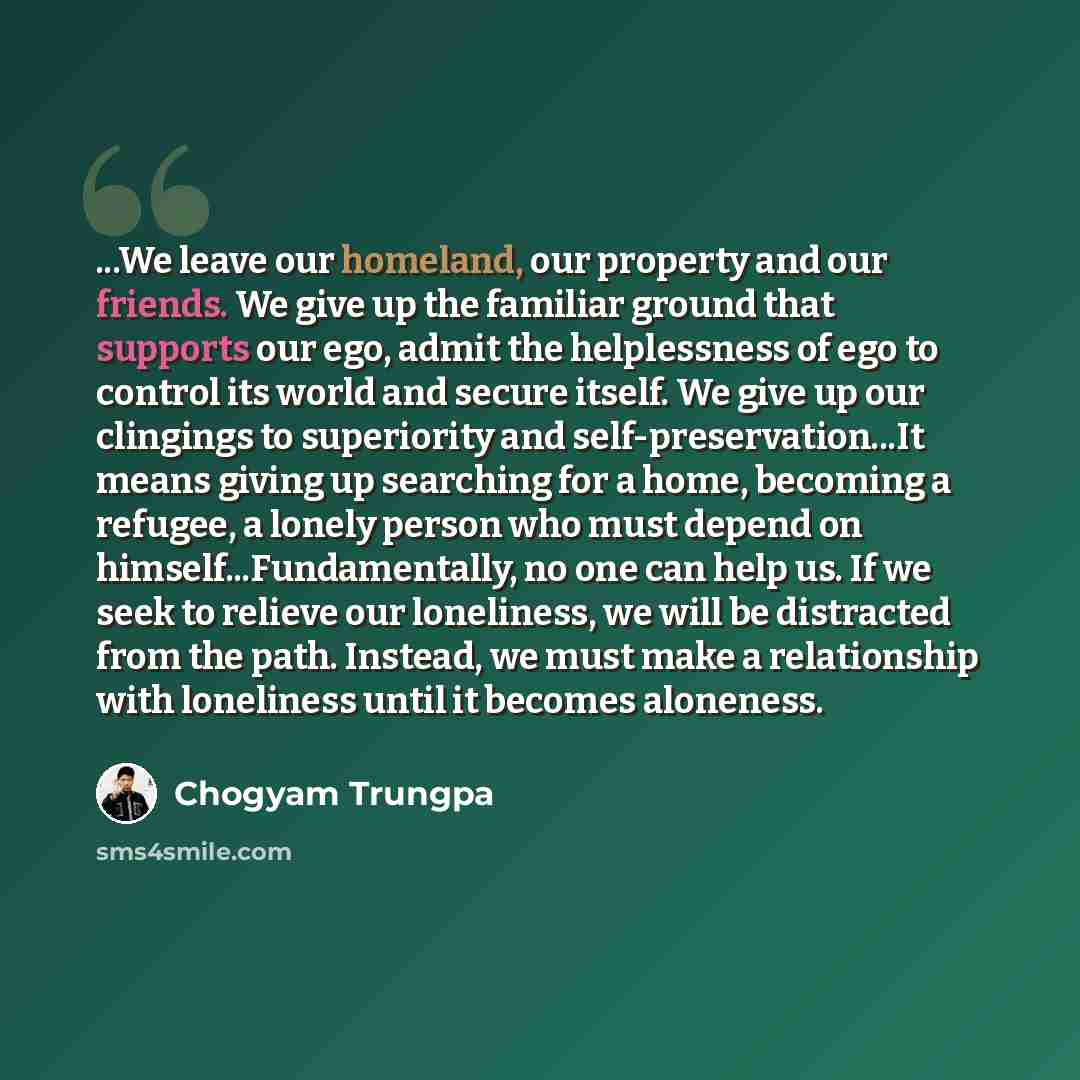 “...We leave our homeland, our property and our friends. We give up the familiar ground that supports our ego, admit the helplessness of ego to control its world and secure itself. We give up our clingings to superiority and self-preservation...It means giving up searching for a home, becoming a…” quote by Chogyam Trungpa
