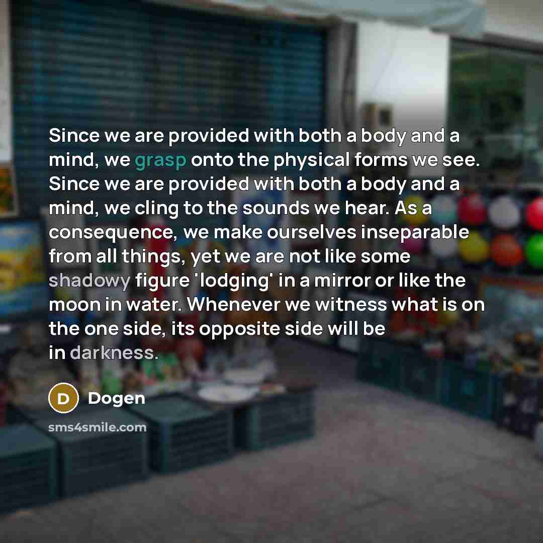 “Since we are provided with both a body and a mind, we grasp onto the physical forms we see. Since we are provided with both a body and a mind, we cling to the sounds we hear. As a consequence, we make ourselves inseparable from all things, yet we are not like some shadowy figure 'lodging' in a…” quote by Dogen