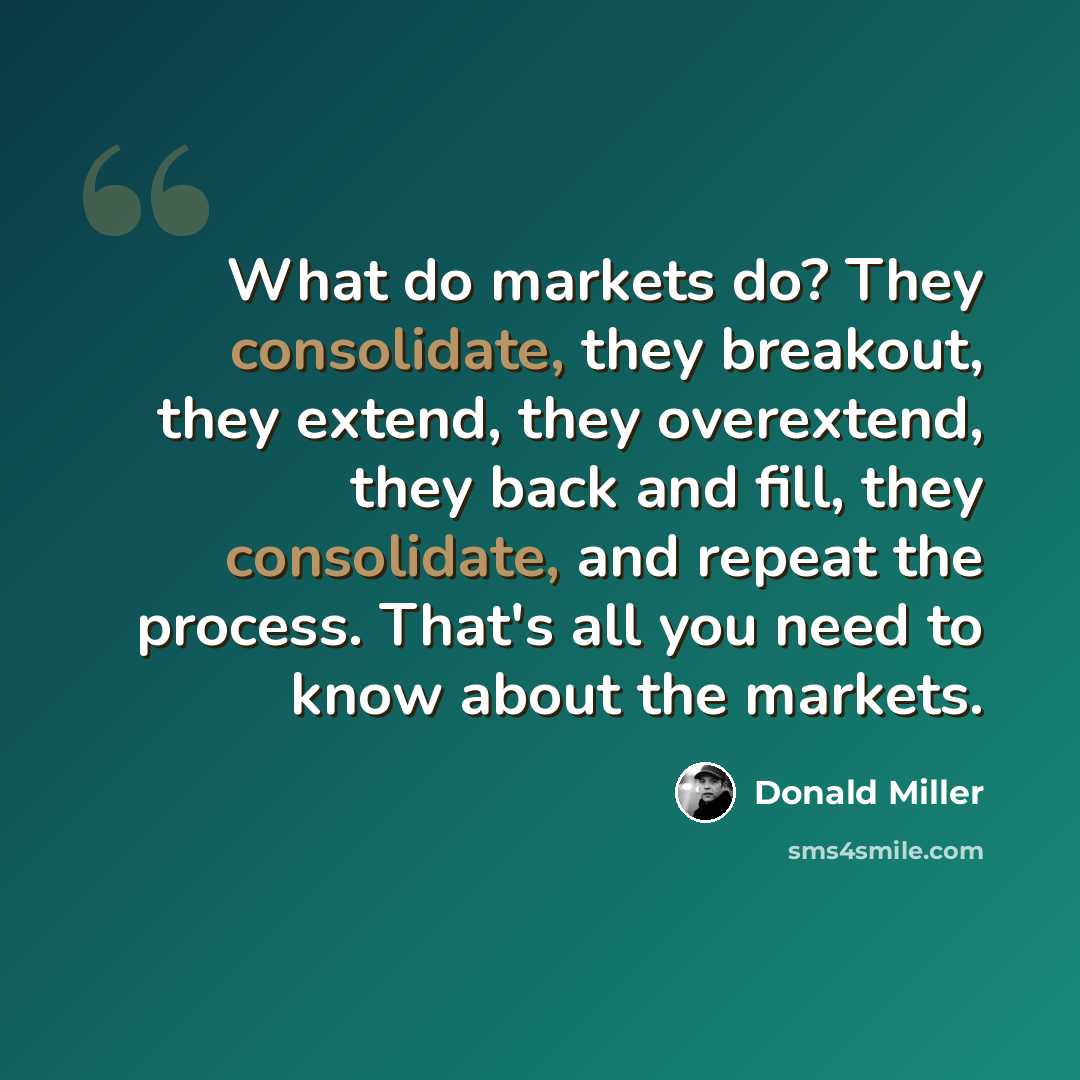 “What do markets do? They consolidate, they breakout, they extend, they overextend, they back and fill, they consolidate, and repeat the process. That's all you need to know about the markets.” quote by Donald Miller