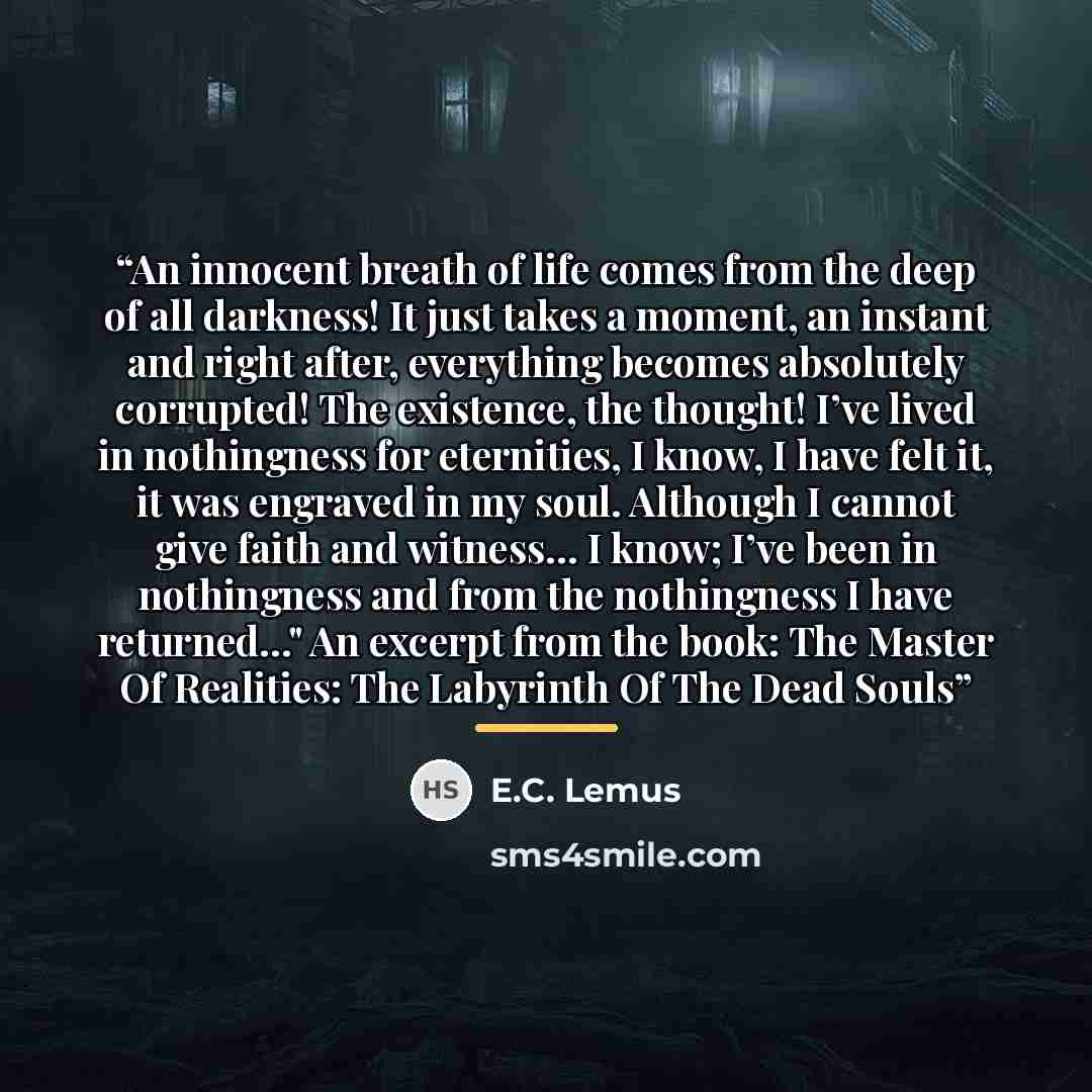 “An innocent breath of life comes from the deep of all darkness! It just takes a moment, an instant and right after, everything becomes absolutely corrupted! The existence, the thought! I’ve lived in nothingness for eternities, I know, I have felt it, it was engraved in my soul. Although I cannot…” quote by E.C. Lemus