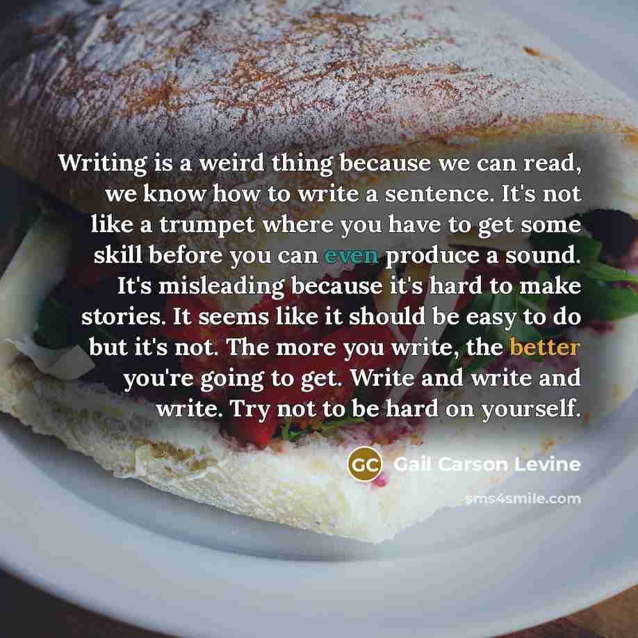 “Writing is a weird thing because we can read, we know how to write a sentence. It's not like a trumpet where you have to get some skill before you can even produce a sound. It's misleading because it's hard to make stories. It seems like it should be easy to do but it's not. The more you write…” quote by Gail Carson Levine