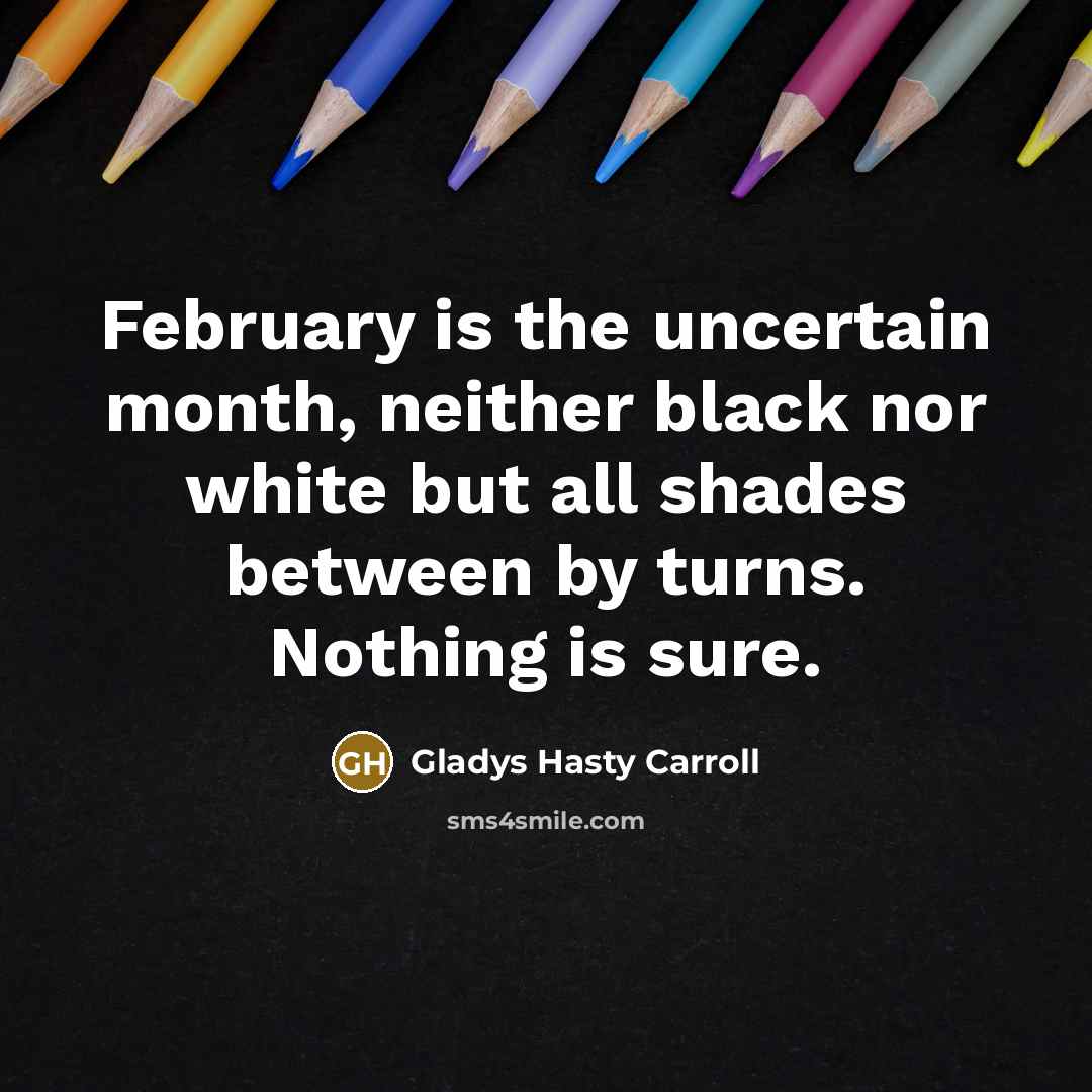 “February is the uncertain month, neither black nor white but all shades between by turns. Nothing is sure.” quote by Gladys Hasty Carroll