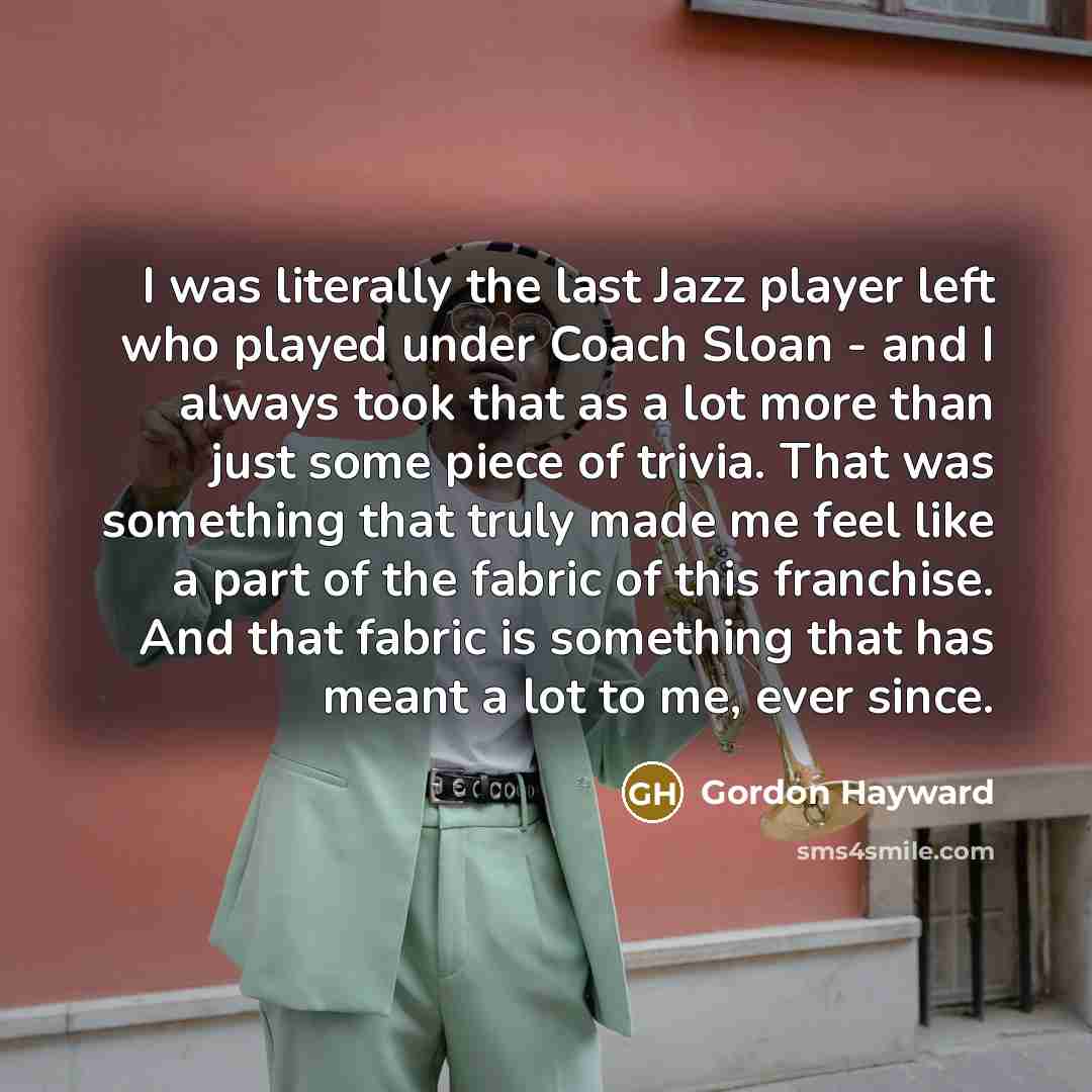 “I was literally the last Jazz player left who played under Coach Sloan - and I always took that as a lot more than just some piece of trivia. That was something that truly made me feel like a part of the fabric of this franchise. And that fabric is something that has meant a lot to me, ever since.” quote by Gordon Hayward