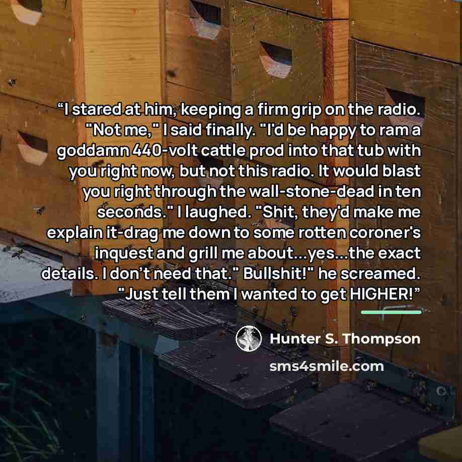 “I stared at him, keeping a firm grip on the radio. "Not me," I said finally. "I'd be happy to ram a goddamn 440-volt cattle prod into that tub with you right now, but not this radio. It would blast you right through the wall-stone-dead in ten seconds." I laughed. "Shit, they'd make me explain…” quote by Hunter S. Thompson