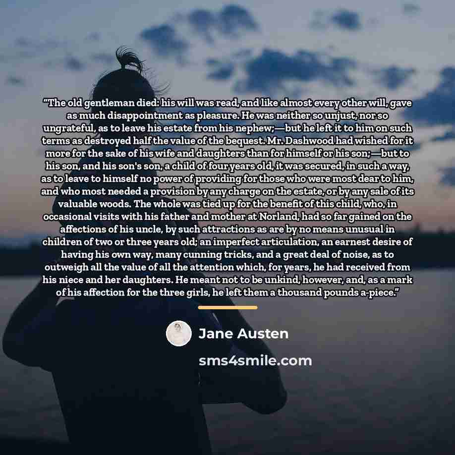 “The old gentleman died: his will was read, and like almost every other will, gave as much disappointment as pleasure. He was neither so unjust, nor so ungrateful, as to leave his estate from his nephew;—but he left it to him on such terms as destroyed half the value of the bequest. Mr. Dashwood…” quote by Jane Austen