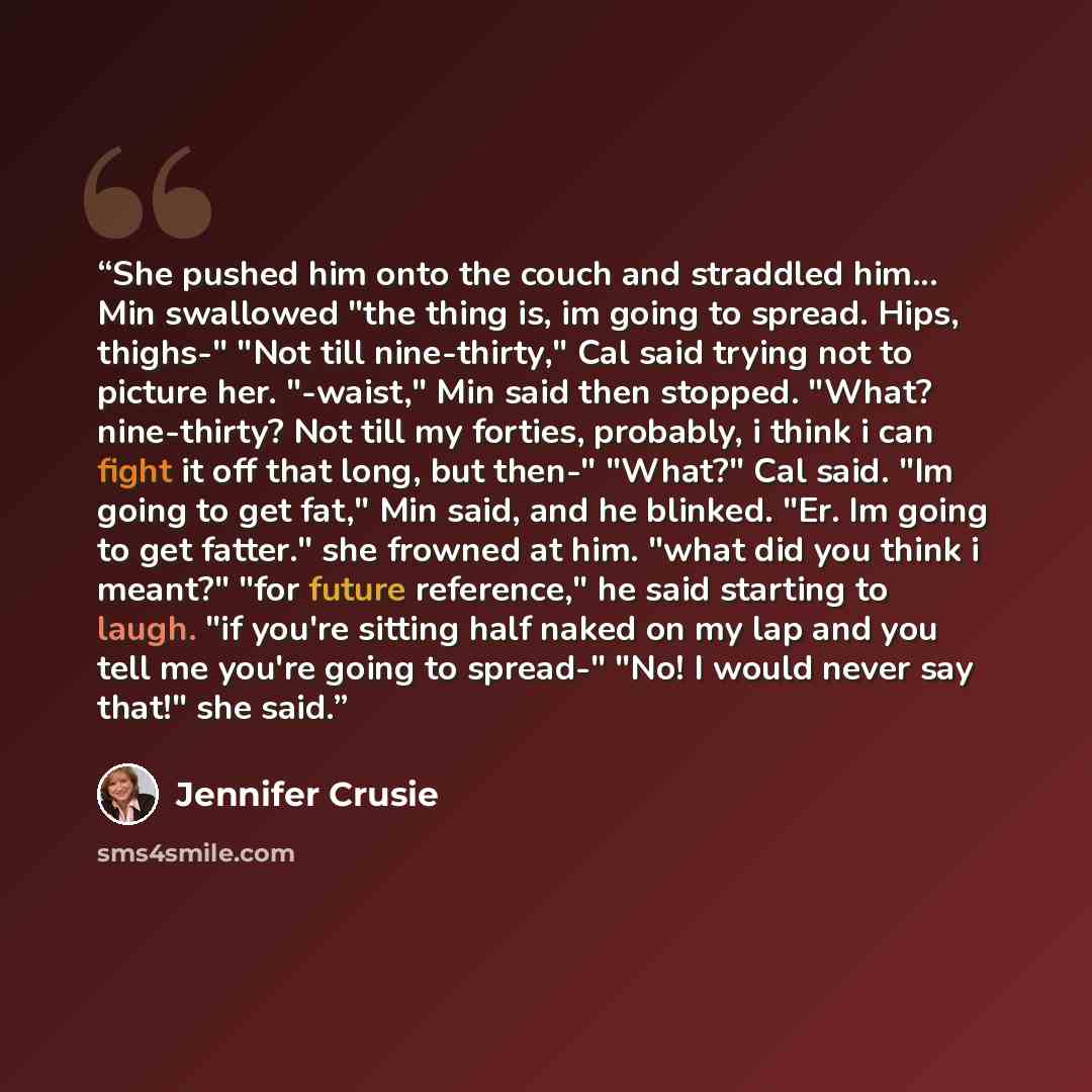“She pushed him onto the couch and straddled him... Min swallowed "the thing is, im going to spread. Hips, thighs-" "Not till nine-thirty," Cal said trying not to picture her. "-waist," Min said then stopped. "What? nine-thirty? Not till my forties, probably, i think i can fight it off that long…” quote by Jennifer Crusie