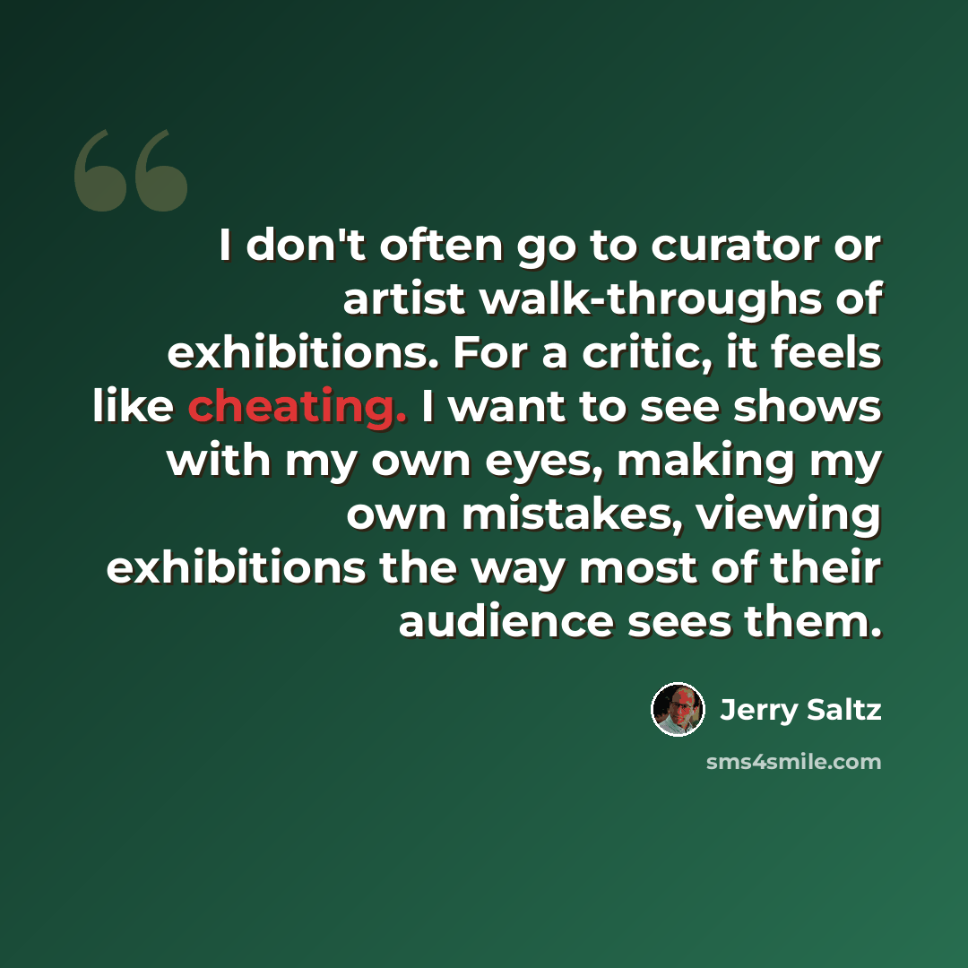 “I don't often go to curator or artist walk-throughs of exhibitions. For a critic, it feels like cheating. I want to see shows with my own eyes, making my own mistakes, viewing exhibitions the way most of their audience sees them.” quote by Jerry Saltz