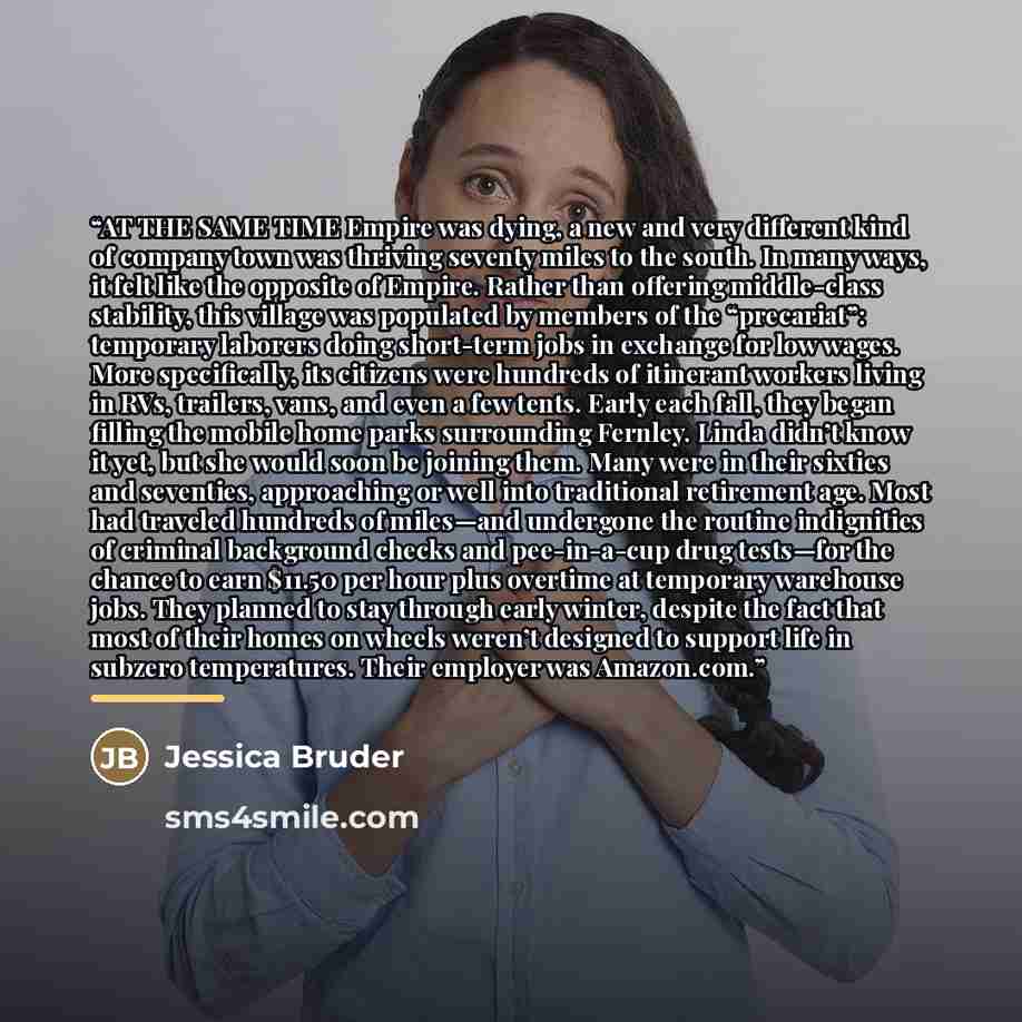 “AT THE SAME TIME Empire was dying, a new and very different kind of company town was thriving seventy miles to the south. In many ways, it felt like the opposite of Empire. Rather than offering middle-class stability, this village was populated by members of the “precariat”: temporary laborers…” quote by Jessica Bruder