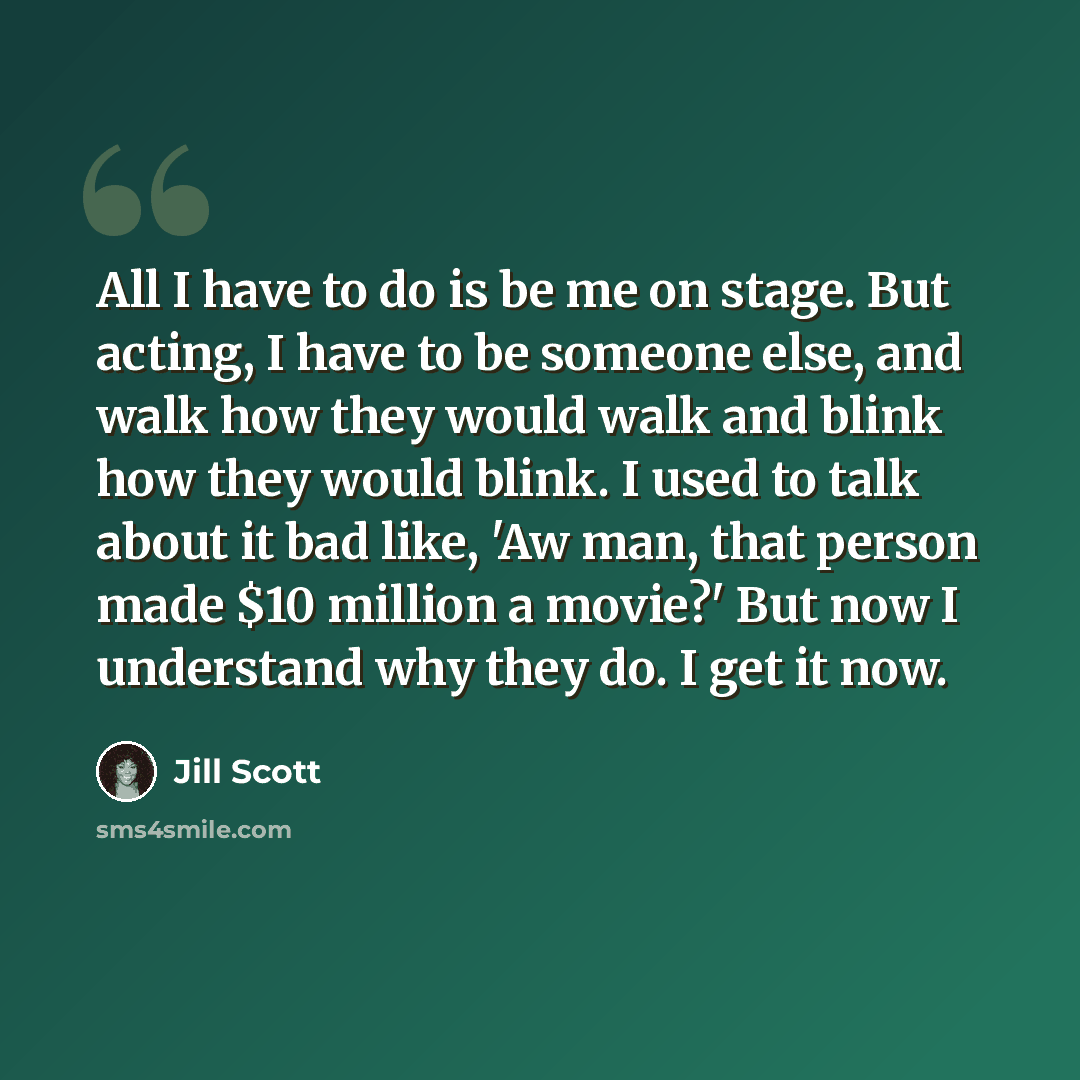 “All I have to do is be me on stage. But acting, I have to be someone else, and walk how they would walk and blink how they would blink. I used to talk about it bad like, 'Aw man, that person made $10 million a movie?' But now I understand why they do. I get it now.” quote by Jill Scott