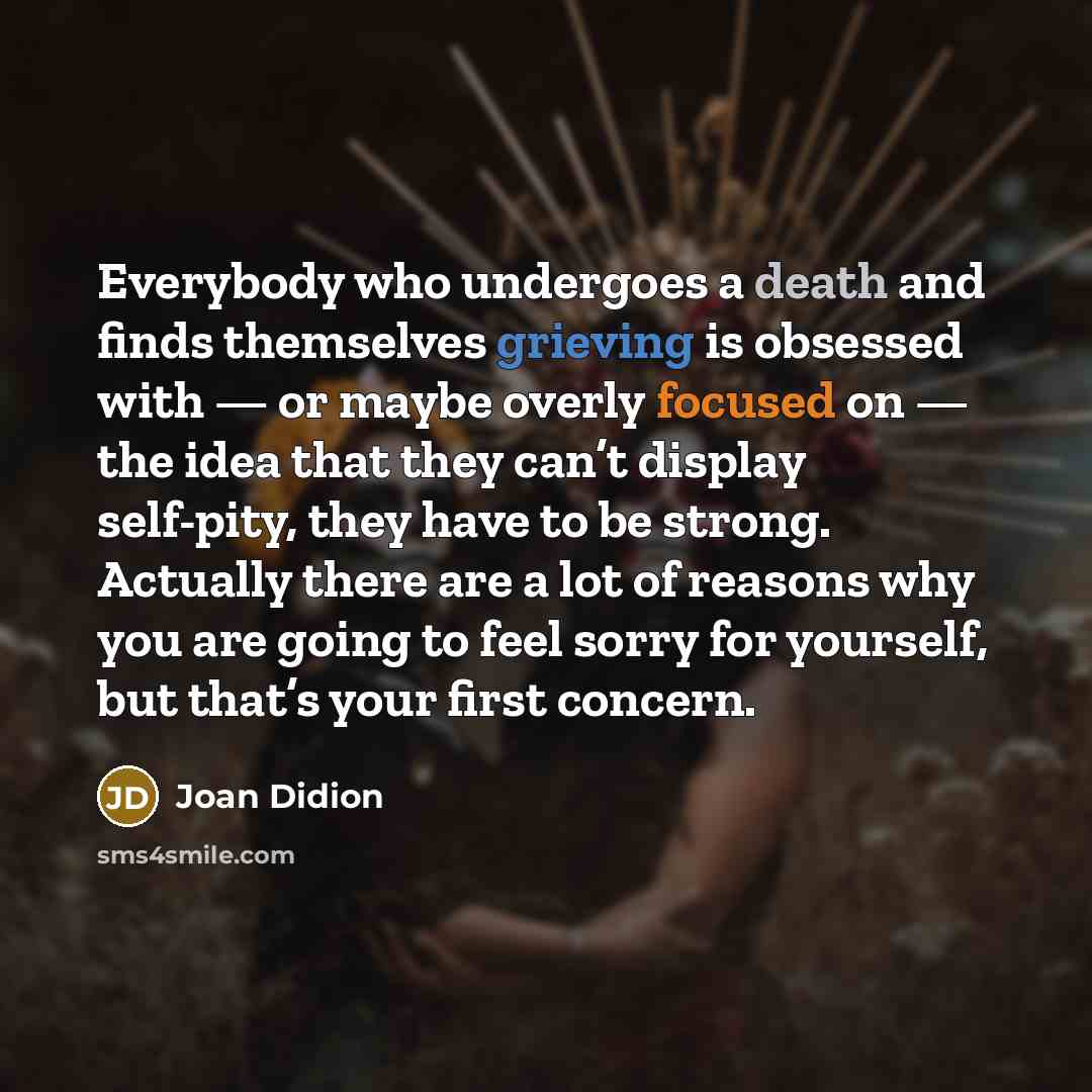 “Everybody who undergoes a death and finds themselves grieving is obsessed with — or maybe overly focused on — the idea that they can’t display self-pity, they have to be strong. Actually there are a lot of reasons why you are going to feel sorry for yourself, but that’s your first concern.” quote by Joan Didion