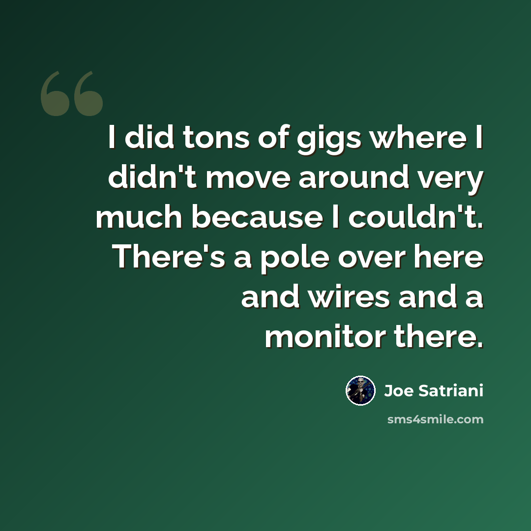 “I did tons of gigs where I didn't move around very much because I couldn't. There's a pole over here and wires and a monitor there.” quote by Joe Satriani