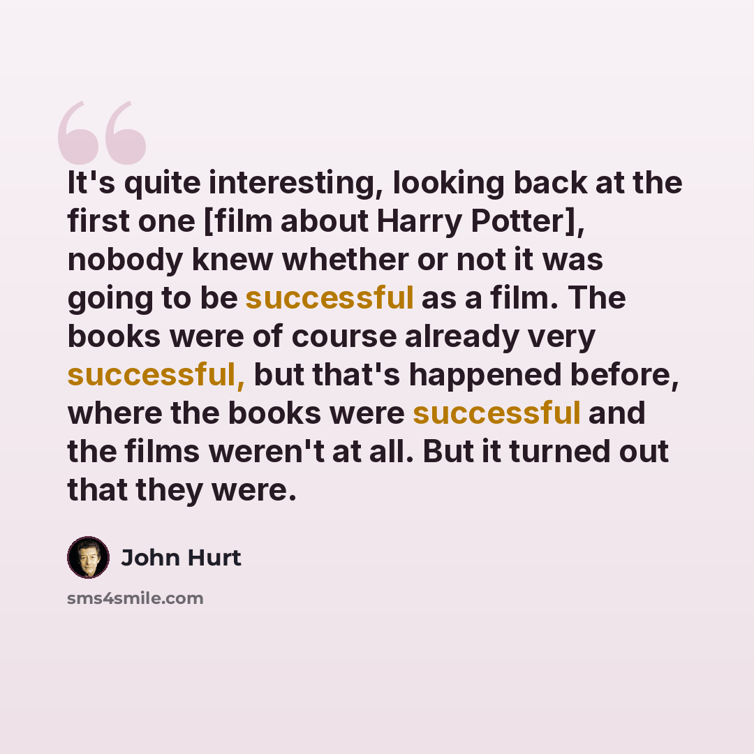 “It's quite interesting, looking back at the first one [film about Harry Potter], nobody knew whether or not it was going to be successful as a film. The books were of course already very successful, but that's happened before, where the books were successful and the films weren't at all. But it…” quote by John Hurt