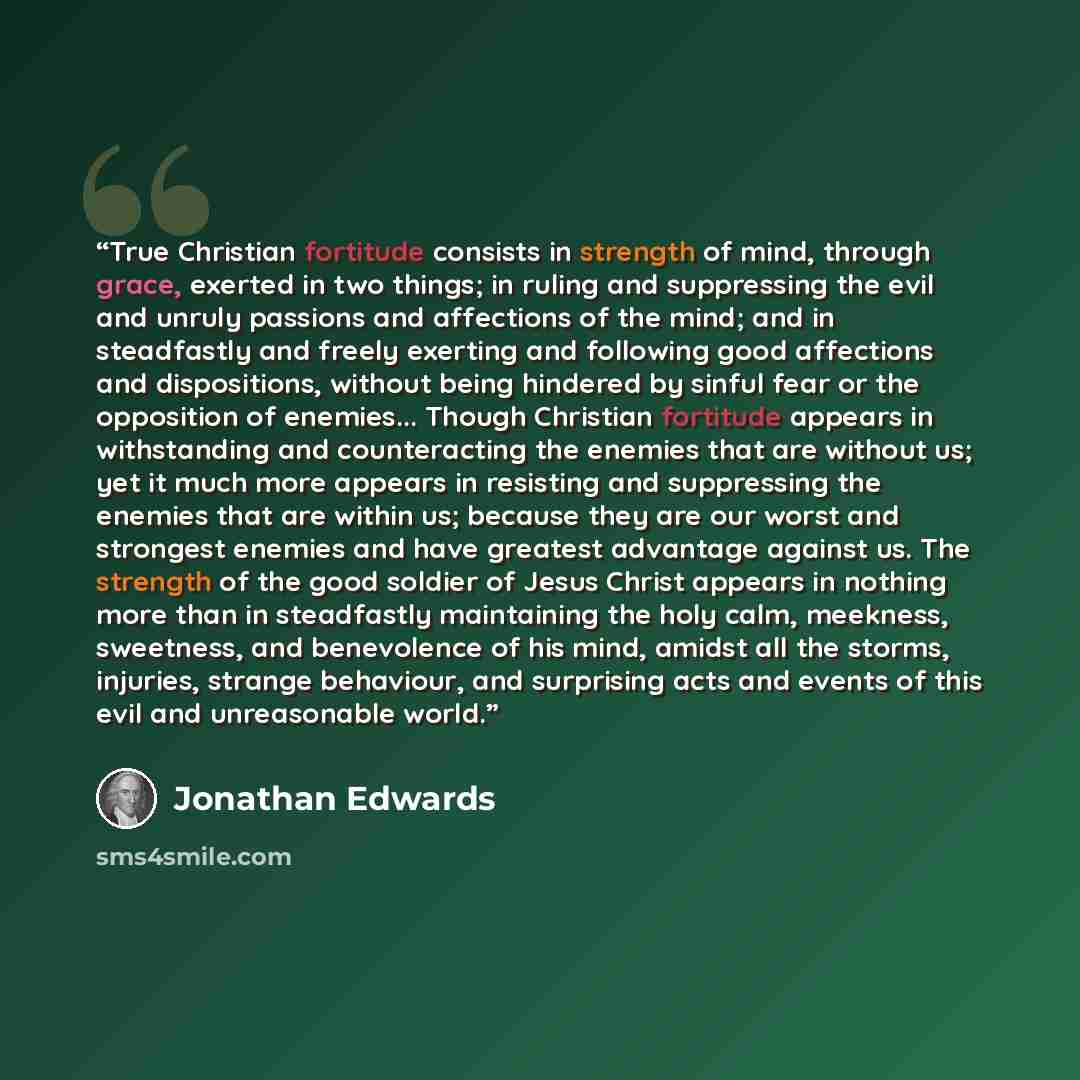 “True Christian fortitude consists in strength of mind, through grace, exerted in two things; in ruling and suppressing the evil and unruly passions and affections of the mind; and in steadfastly and freely exerting and following good affections and dispositions, without being hindered by sinful…” quote by Jonathan Edwards
