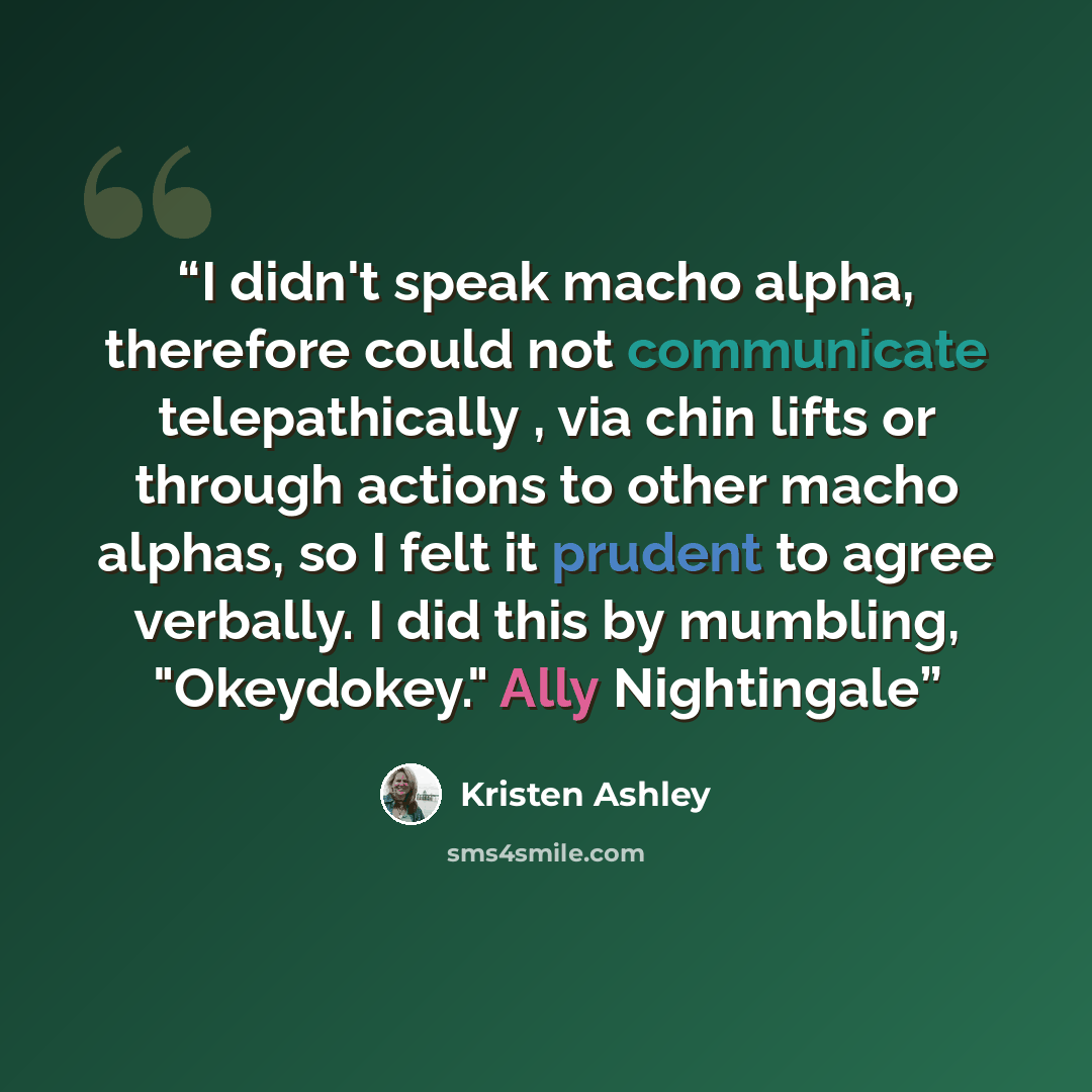 “I didn't speak macho alpha, therefore could not communicate telepathically , via chin lifts or through actions to other macho alphas, so I felt it prudent to agree verbally. I did this by mumbling, "Okeydokey." Ally Nightingale” quote by Kristen Ashley