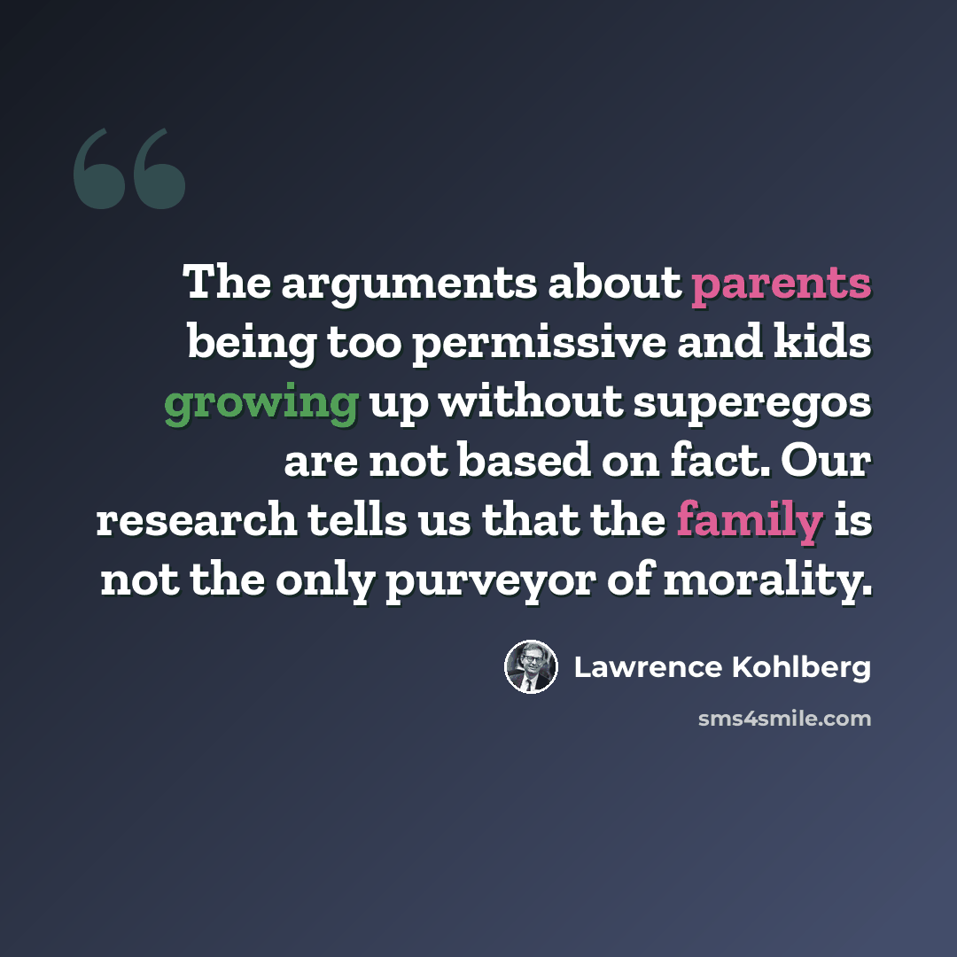 “The arguments about parents being too permissive and kids growing up without superegos are not based on fact. Our research tells us that the family is not the only purveyor of morality.” quote by Lawrence Kohlberg
