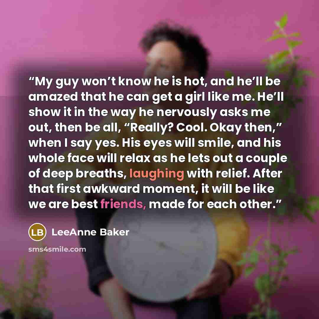 “My guy won’t know he is hot, and he’ll be amazed that he can get a girl like me. He’ll show it in the way he nervously asks me out, then be all, “Really? Cool. Okay then,” when I say yes. His eyes will smile, and his whole face will relax as he lets out a couple of deep breaths, laughing with…” quote by LeeAnne Baker