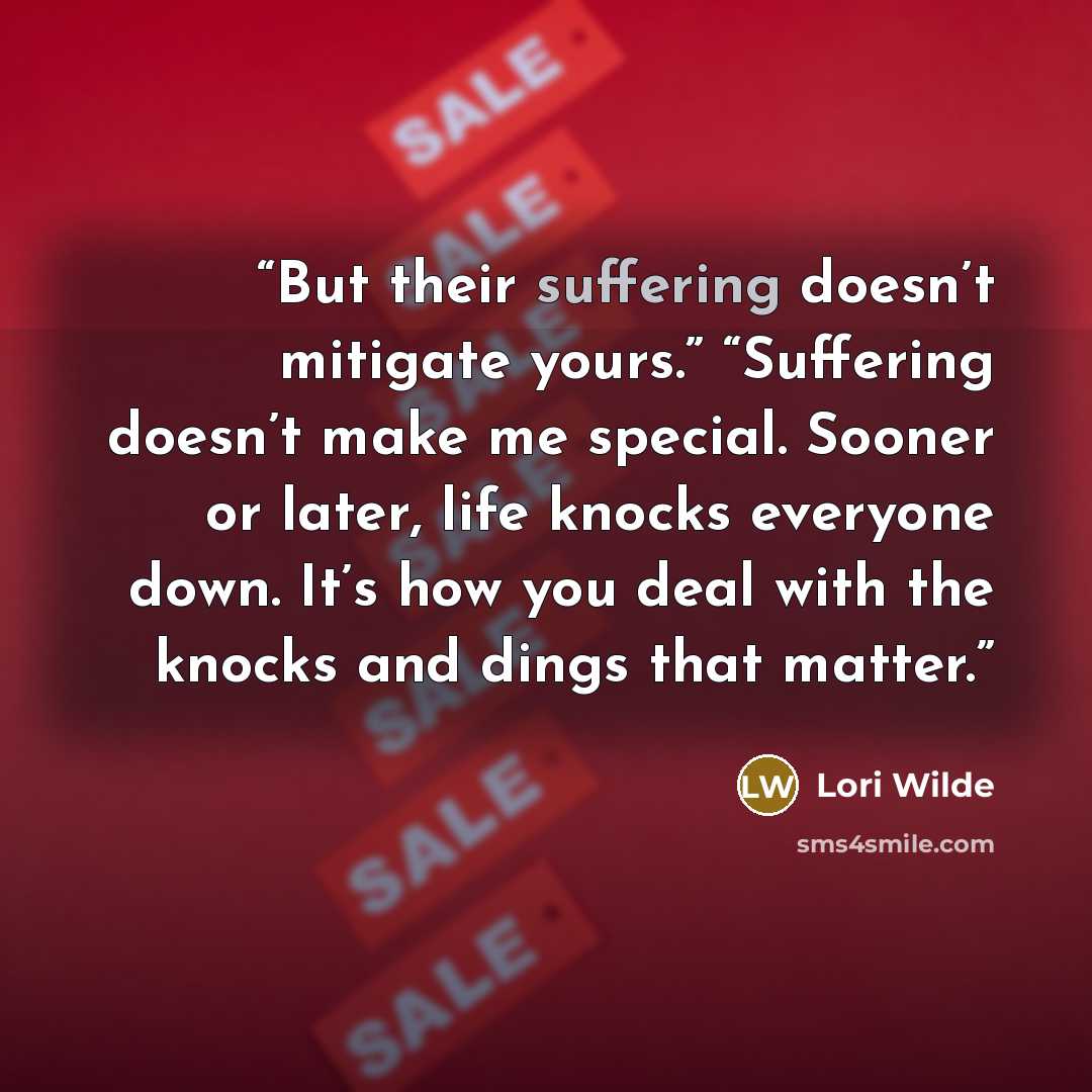 “But their suffering doesn’t mitigate yours.” “Suffering doesn’t make me special. Sooner or later, life knocks everyone down. It’s how you deal with the knocks and dings that matter.” quote by Lori Wilde