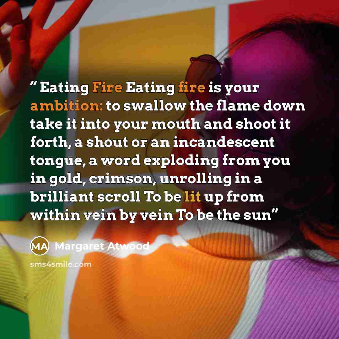 “Eating Fire Eating fire is your ambition: to swallow the flame down take it into your mouth and shoot it forth, a shout or an incandescent tongue, a word exploding from you in gold, crimson, unrolling in a brilliant scroll To be lit up from within vein by vein To be the sun” quote by Margaret Atwood