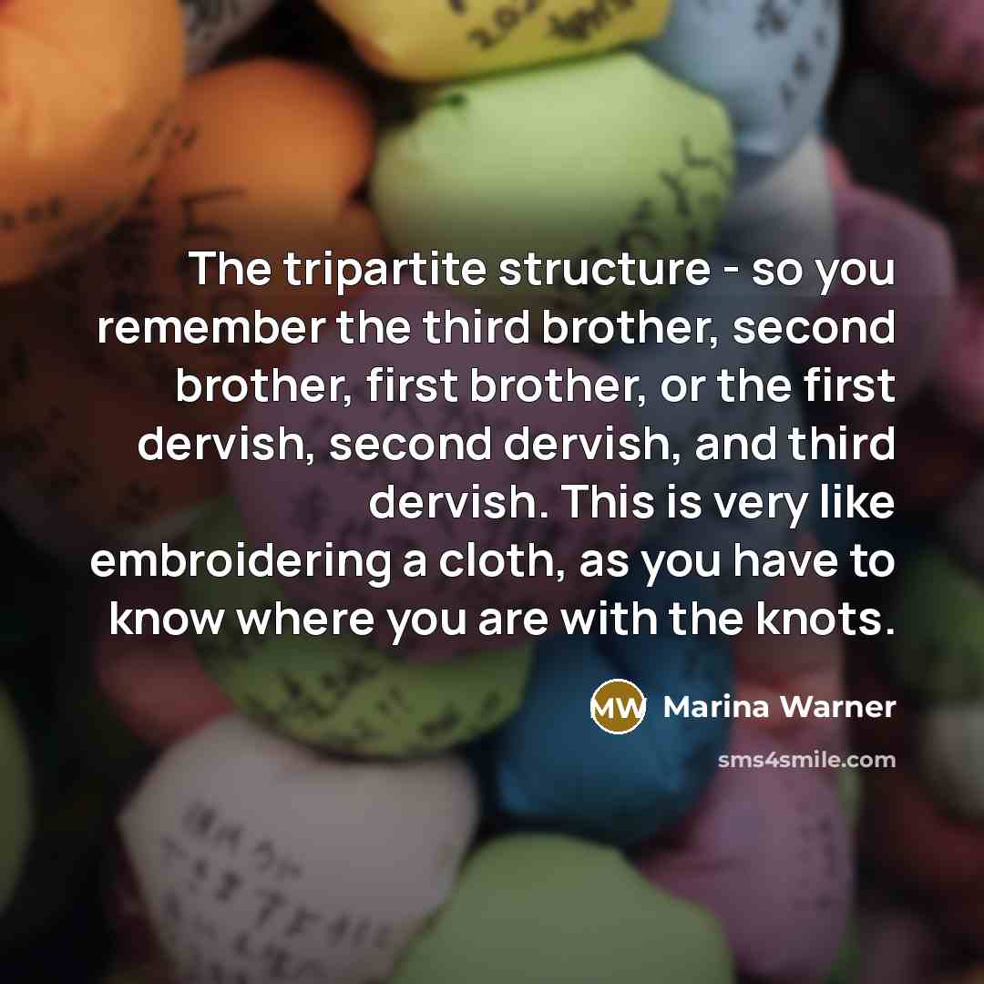 “The tripartite structure - so you remember the third brother, second brother, first brother, or the first dervish, second dervish, and third dervish. This is very like embroidering a cloth, as you have to know where you are with the knots.” quote by Marina Warner