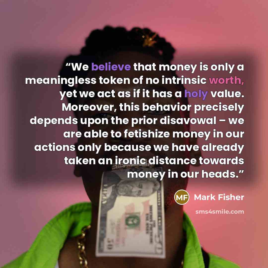 “We believe that money is only a meaningless token of no intrinsic worth, yet we act as if it has a holy value. Moreover, this behavior precisely depends upon the prior disavowal – we are able to fetishize money in our actions only because we have already taken an ironic distance towards money in…” quote by Mark Fisher