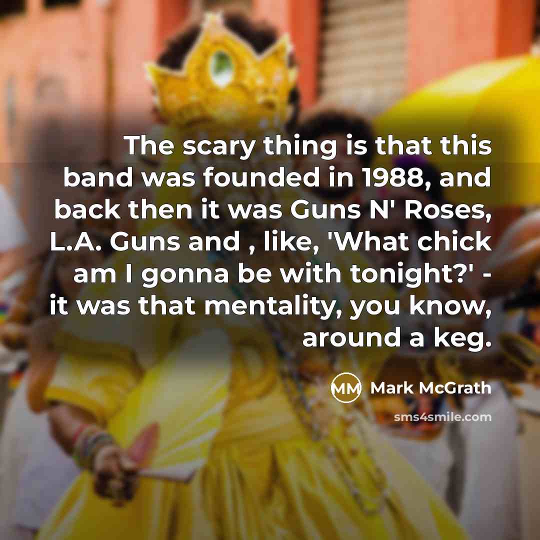 “The scary thing is that this band was founded in 1988, and back then it was Guns N' Roses, L.A. Guns and , like, 'What chick am I gonna be with tonight?' - it was that mentality, you know, around a keg.” quote by Mark McGrath