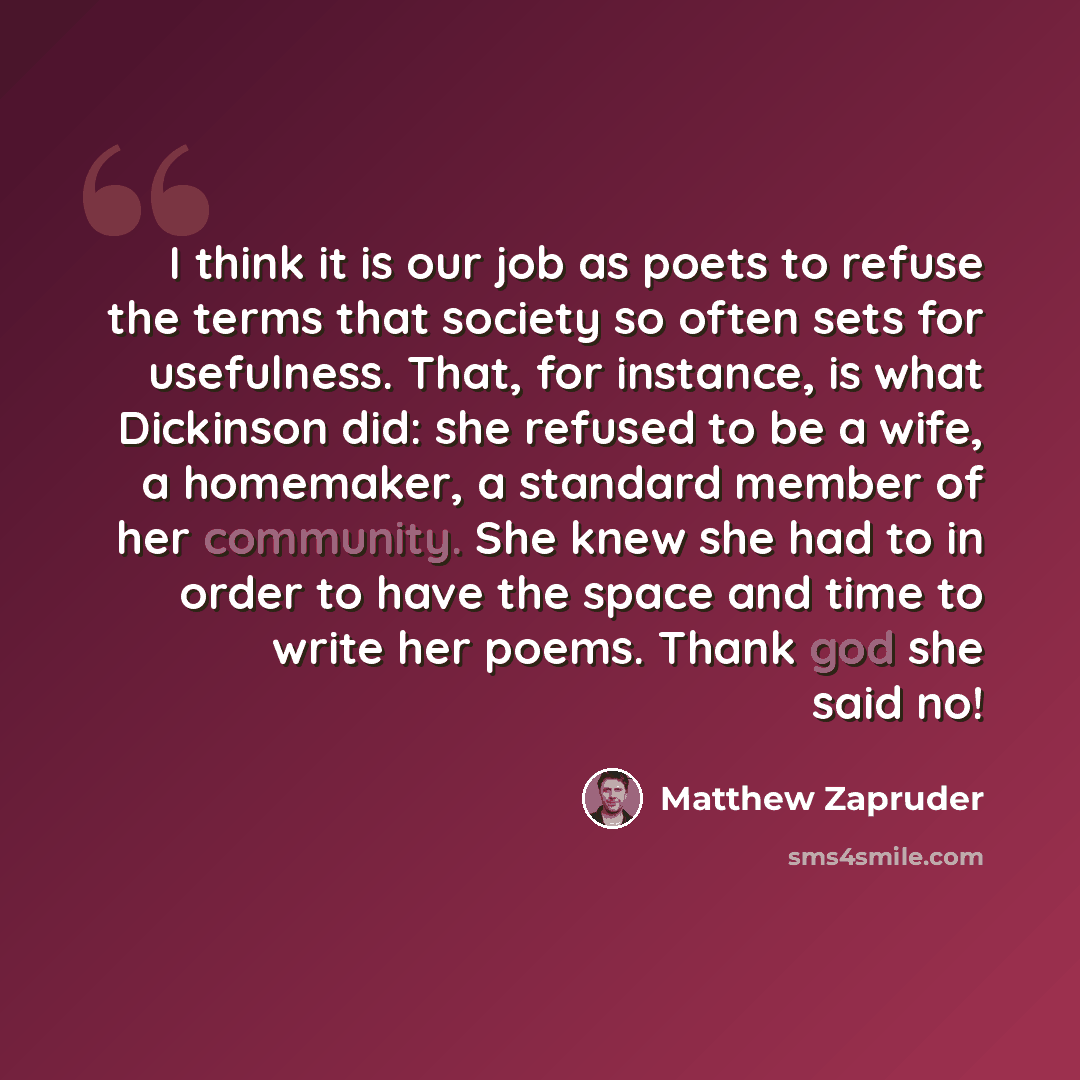 “I think it is our job as poets to refuse the terms that society so often sets for usefulness. That, for instance, is what Dickinson did: she refused to be a wife, a homemaker, a standard member of her community. She knew she had to in order to have the space and time to write her poems. Thank god…” quote by Matthew Zapruder