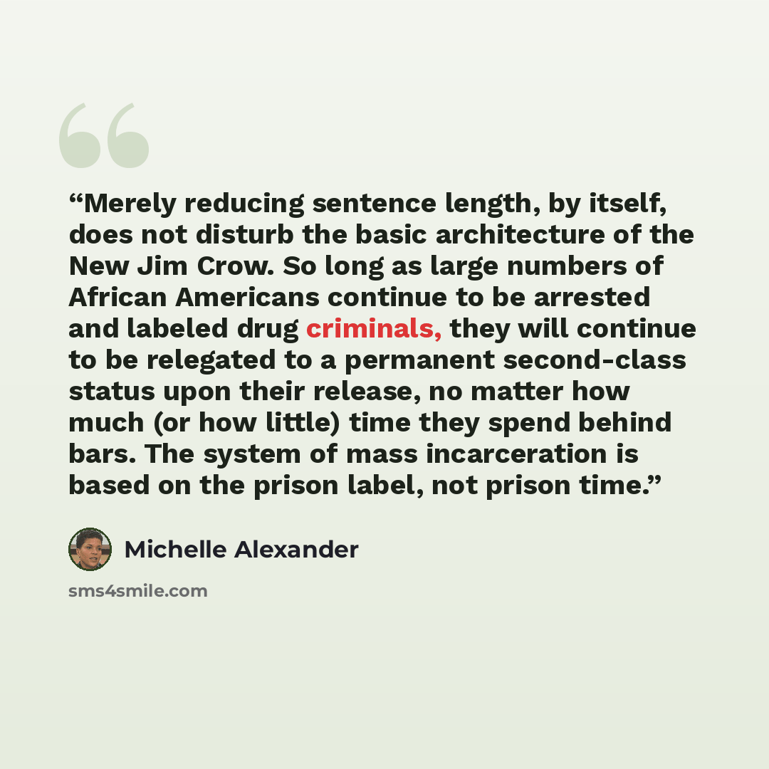 “Merely reducing sentence length, by itself, does not disturb the basic architecture of the New Jim Crow. So long as large numbers of African Americans continue to be arrested and labeled drug criminals, they will continue to be relegated to a permanent second-class status upon their release, no…” quote by Michelle Alexander