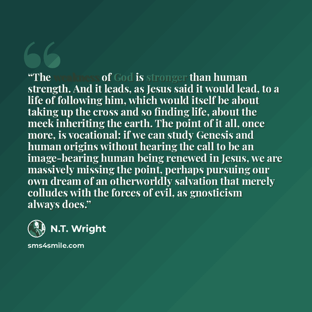 “The weakness of God is stronger than human strength. And it leads, as Jesus said it would lead, to a life of following him, which would itself be about taking up the cross and so finding life, about the meek inheriting the earth. The point of it all, once more, is vocational: if we can study…” quote by N.T. Wright