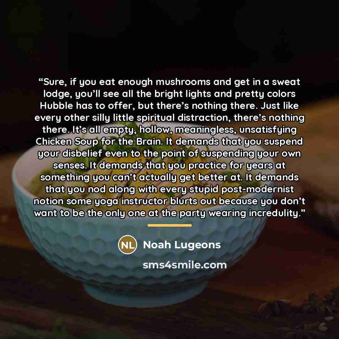 “Sure, if you eat enough mushrooms and get in a sweat lodge, you’ll see all the bright lights and pretty colors Hubble has to offer, but there’s nothing there. Just like every other silly little spiritual distraction, there’s nothing there. It’s all empty, hollow, meaningless, unsatisfying Chicken…” quote by Noah Lugeons