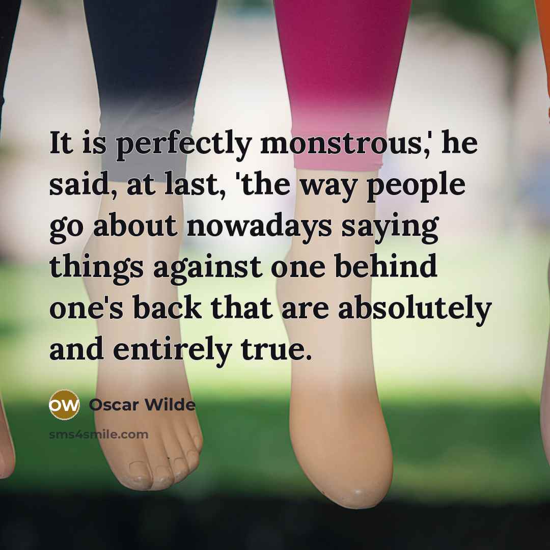 “It is perfectly monstrous,' he said, at last, 'the way people go about nowadays saying things against one behind one's back that are absolutely and entirely true.” quote by Oscar Wilde