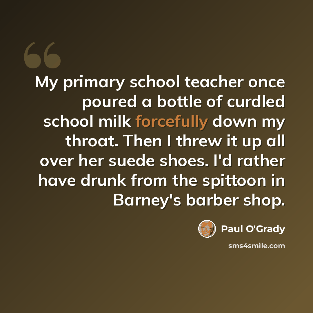 “My primary school teacher once poured a bottle of curdled school milk forcefully down my throat. Then I threw it up all over her suede shoes. I'd rather have drunk from the spittoon in Barney's barber shop.” quote by Paul O'Grady