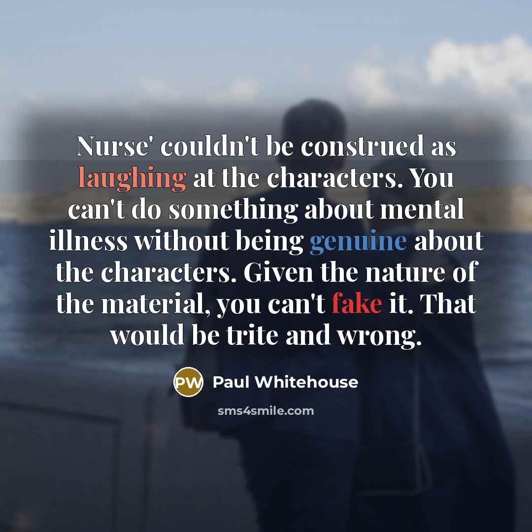 “Nurse' couldn't be construed as laughing at the characters. You can't do something about mental illness without being genuine about the characters. Given the nature of the material, you can't fake it. That would be trite and wrong.” quote by Paul Whitehouse
