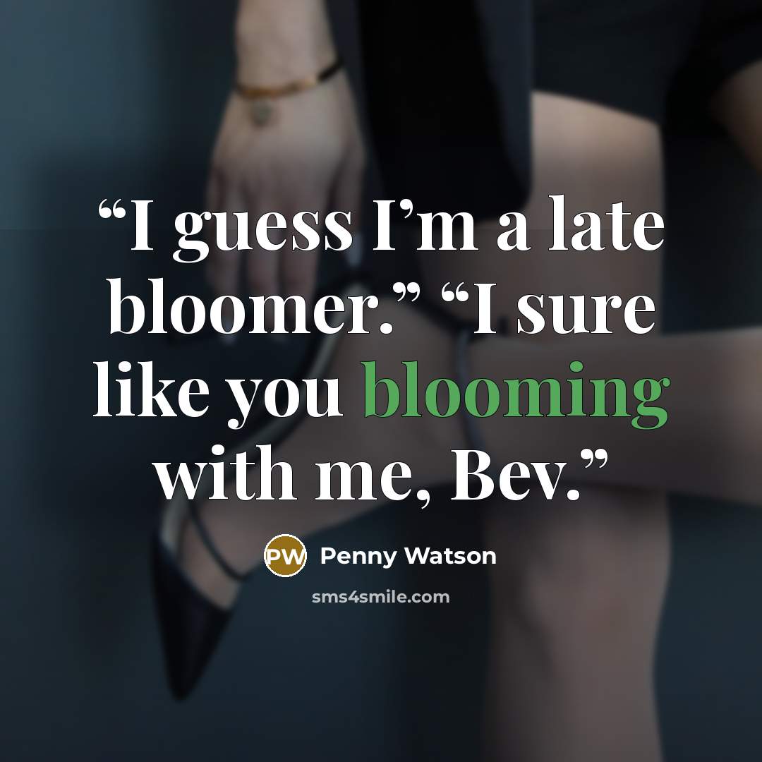 “I guess I’m a late bloomer.” “I sure like you blooming with me, Bev.” quote by Penny Watson
