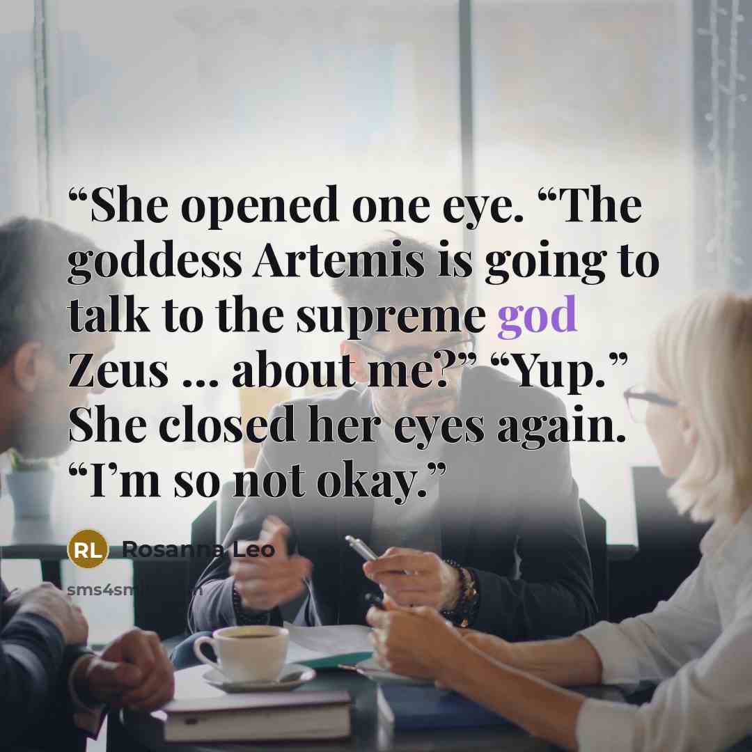 “She opened one eye. “The goddess Artemis is going to talk to the supreme god Zeus … about me?” “Yup.” She closed her eyes again. “I’m so not okay.” quote by Rosanna Leo