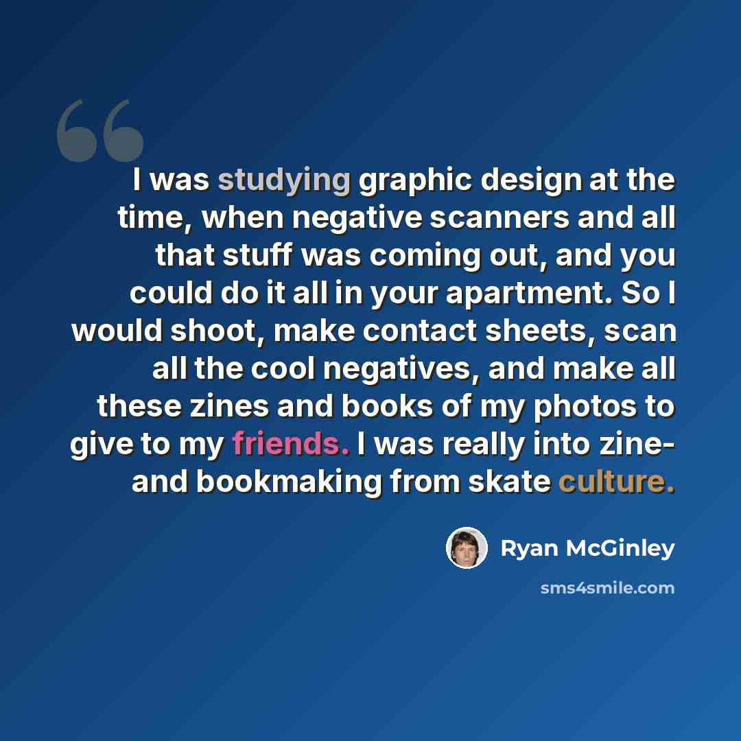 “I was studying graphic design at the time, when negative scanners and all that stuff was coming out, and you could do it all in your apartment. So I would shoot, make contact sheets, scan all the cool negatives, and make all these zines and books of my photos to give to my friends. I was really…” quote by Ryan McGinley