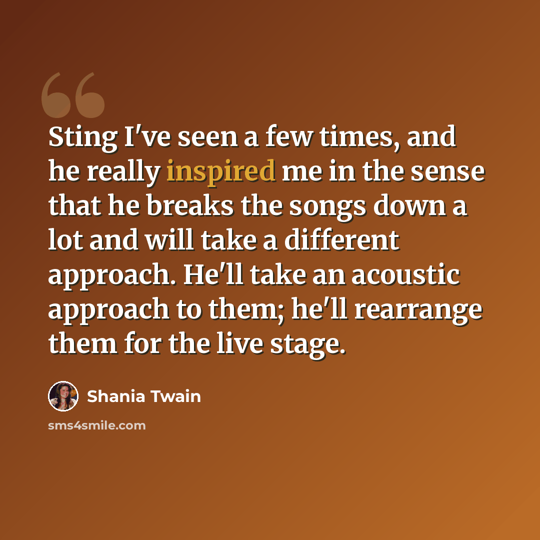 “Sting I've seen a few times, and he really inspired me in the sense that he breaks the songs down a lot and will take a different approach. He'll take an acoustic approach to them; he'll rearrange them for the live stage.” quote by Shania Twain