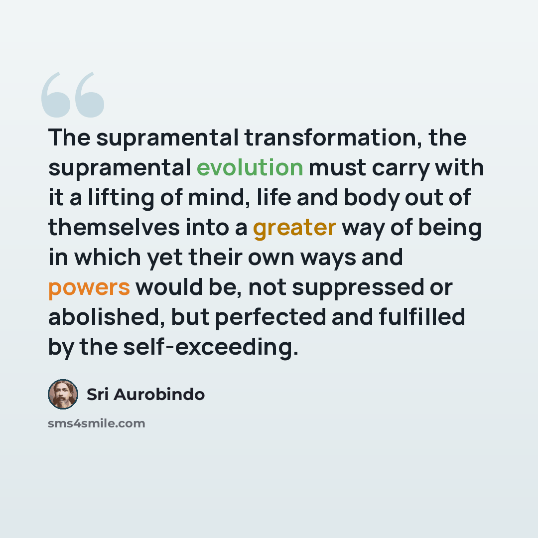 “The supramental transformation, the supramental evolution must carry with it a lifting of mind, life and body out of themselves into a greater way of being in which yet their own ways and powers would be, not suppressed or abolished, but perfected and fulfilled by the self-exceeding.” quote by Sri Aurobindo